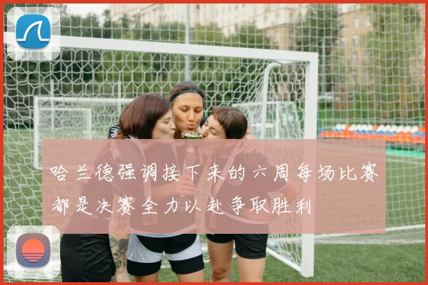 哈兰德强调接下来的六周每场比赛都是决赛全力以赴争取胜利