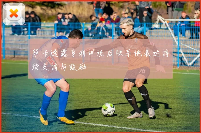 萨卡透露亨利训练后联系他表达持续支持与鼓励