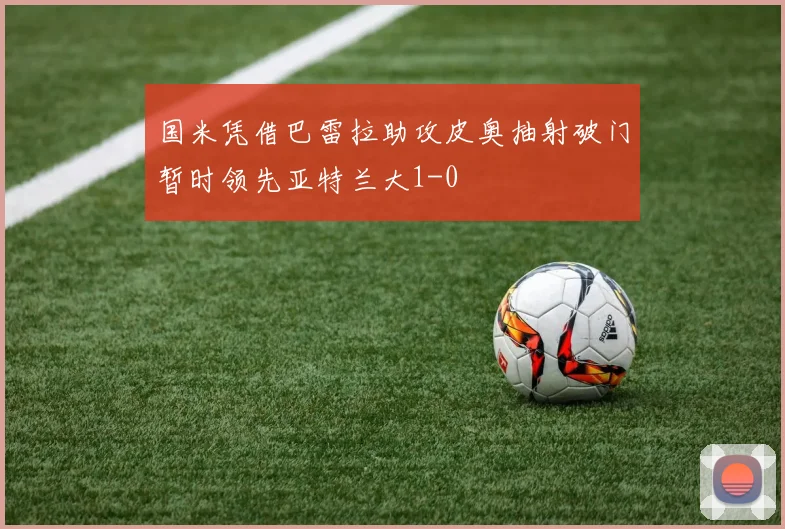 国米凭借巴雷拉助攻皮奥抽射破门暂时领先亚特兰大1-0