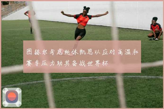 图赫尔考虑轮休凯恩以应对高温和赛季压力助其备战世界杯