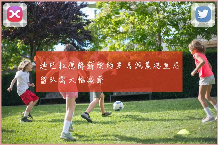 迪巴拉愿降薪续约罗马佩莱格里尼留队需大幅减薪