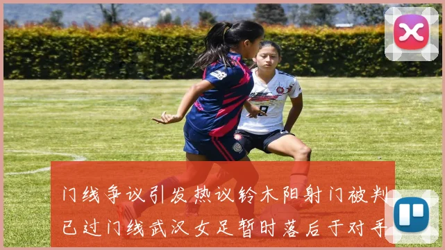 门线争议引发热议铃木阳射门被判已过门线武汉女足暂时落后于对手