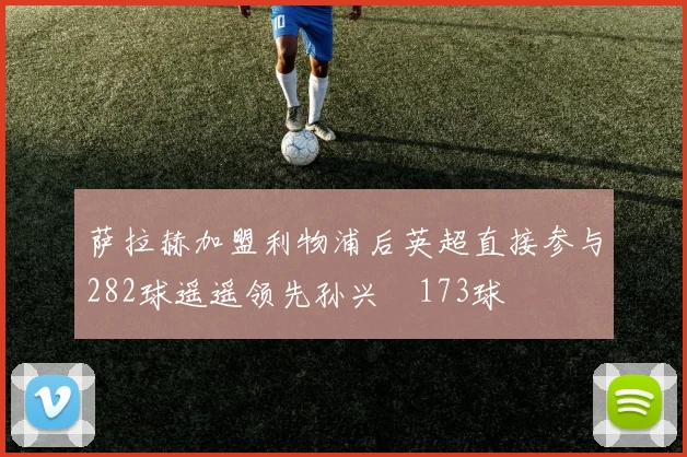 萨拉赫加盟利物浦后英超直接参与282球遥遥领先孙兴慜173球