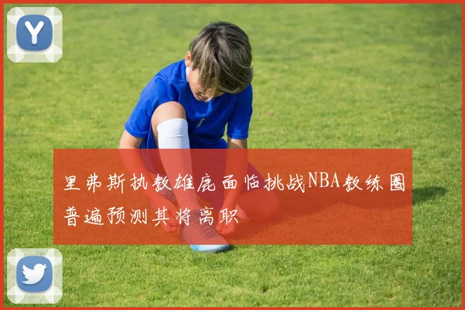 里弗斯执教雄鹿面临挑战NBA教练圈普遍预测其将离职