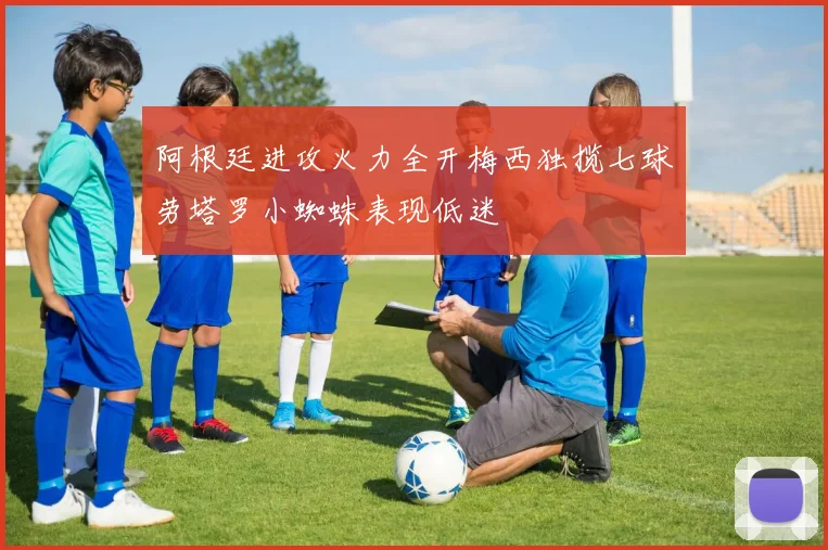 阿根廷进攻火力全开梅西独揽七球劳塔罗小蜘蛛表现低迷