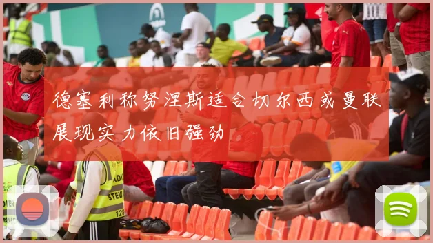 德塞利称努涅斯适合切尔西或曼联展现实力依旧强劲