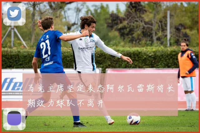 马竞主席坚定表态阿尔瓦雷斯将长期效力球队不离开