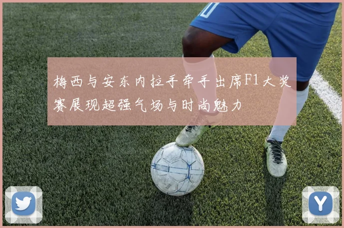 梅西与安东内拉手牵手出席F1大奖赛展现超强气场与时尚魅力
