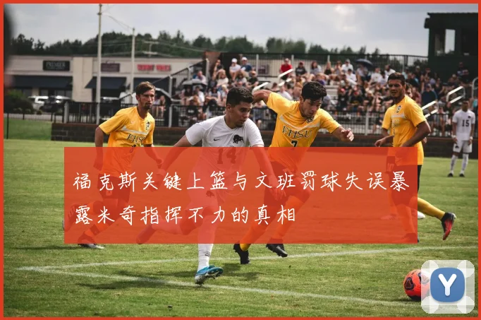 福克斯关键上篮与文班罚球失误暴露米奇指挥不力的真相
