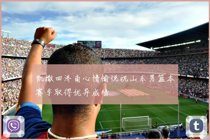 凯撒回济南心情愉悦祝山东男篮本赛季取得优异成绩